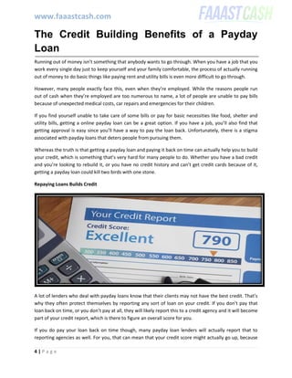 www.faaastcash.com
4 | P a g e
The Credit Building Benefits of a Payday
Loan
Running out of money isn’t something that anybody wants to go through. When you have a job that you
work every single day just to keep yourself and your family comfortable, the process of actually running
out of money to do basic things like paying rent and utility bills is even more difficult to go through.
However, many people exactly face this, even when they’re employed. While the reasons people run
out of cash when they’re employed are too numerous to name, a lot of people are unable to pay bills
because of unexpected medical costs, car repairs and emergencies for their children.
If you find yourself unable to take care of some bills or pay for basic necessities like food, shelter and
utility bills, getting a online payday loan can be a great option. If you have a job, you’ll also find that
getting approval is easy since you’ll have a way to pay the loan back. Unfortunately, there is a stigma
associated with payday loans that deters people from pursuing them.
Whereas the truth is that getting a payday loan and paying it back on time can actually help you to build
your credit, which is something that’s very hard for many people to do. Whether you have a bad credit
and you’re looking to rebuild it, or you have no credit history and can’t get credit cards because of it,
getting a payday loan could kill two birds with one stone.
Repaying Loans Builds Credit
A lot of lenders who deal with payday loans know that their clients may not have the best credit. That’s
why they often protect themselves by reporting any sort of loan on your credit. If you don’t pay that
loan back on time, or you don’t pay at all, they will likely report this to a credit agency and it will become
part of your credit report, which is there to figure an overall score for you.
If you do pay your loan back on time though, many payday loan lenders will actually report that to
reporting agencies as well. For you, that can mean that your credit score might actually go up, because
 