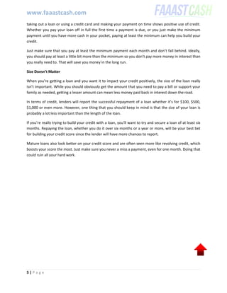 www.faaastcash.com
5 | P a g e
taking out a loan or using a credit card and making your payment on time shows positive use of credit.
Whether you pay your loan off in full the first time a payment is due, or you just make the minimum
payment until you have more cash in your pocket, paying at least the minimum can help you build your
credit.
Just make sure that you pay at least the minimum payment each month and don’t fall behind. Ideally,
you should pay at least a little bit more than the minimum so you don’t pay more money in interest than
you really need to. That will save you money in the long run.
Size Doesn’t Matter
When you’re getting a loan and you want it to impact your credit positively, the size of the loan really
isn’t important. While you should obviously get the amount that you need to pay a bill or support your
family as needed, getting a lesser amount can mean less money paid back in interest down the road.
In terms of credit, lenders will report the successful repayment of a loan whether it’s for $100, $500,
$1,000 or even more. However, one thing that you should keep in mind is that the size of your loan is
probably a lot less important than the length of the loan.
If you’re really trying to build your credit with a loan, you’ll want to try and secure a loan of at least six
months. Repaying the loan, whether you do it over six months or a year or more, will be your best bet
for building your credit score since the lender will have more chances to report.
Mature loans also look better on your credit score and are often seen more like revolving credit, which
boosts your score the most. Just make sure you never a miss a payment, even for one month. Doing that
could ruin all your hard work.
 