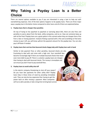 www.faaastcash.com
6 | P a g e
Why Taking a Payday Loan Is a Better
Choice
There are several options available to you if you are interested in using a loan to help out with
overwhelming expenses. One of the best options happens to be payday loans. There are three major
ways a payday loan is the better choice compared to other loans and all of them are explained below.
1. Payday loans that is cheaper than penalties
On top of trying to live paycheck to paycheck or worrying about bills, there are also fines and
penalties to worry about from the bank, utility companies, and so on. How can someone keep up
with all the fines? Payday loans are a great option in this scenario when they are cheaper than a fine
from a late or missing payment. Instead of being surprised with a fine and scrambling to find extra
money to pay it off, you will know upfront the payment amount for the payday loan. You can also
pay it off faster if needed.
2. Payday loans that cost less than bounced checks Happy lady with Payday loan cash in hand
Similar to late payment fines or other penalties, bounced checks are also
frustrating to deal with and come with a high cost. Your overdraft fees
become increasingly high if there are multiple bounced checks that mean
even more debt to pay off. There is a solution: payday loans are cheaper
than having to deal with bounced checks. The money is immediate and
can ensure you don’t have to pay overdraft fees.
3. Payday loans to avoid utility shut-off
Is the electric company threatening to shut off your power?
Do you have late payments for other utility bills? Payday
loans help in these times of need by providing immediate
cash. They can also be less expensive than having to get the
power back on after missing a payment. Most companies
will try to add a penalty or take a long time to bring back service.
 