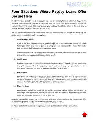 www.faaastcash.com
7 | P a g e
Four Situations Where Payday Loans Offer
Secure Help
By now you have probably heard of a payday loan and are basically familiar with what they are. You
probably know somebody who has received one, and you might have even considered getting one
yourself. However, if you’re like most people, you probably don’t know when is the best time to
consider a payday loan and if it’s really worth it or not.
Use this guide to help you understand four of the most common situations people face every day that
can be quickly remedied through a payday loan.
1. Your Car Needs Repairs
If you’re like most people you rely on your car to get you to work and make sure the rest of the
family gets where they need to go too. So unexpected car repairs can be a major thorn in the
side, but one that you need to take care of right away.
Getting a payday loan can help you to pay for your car repairs, after which you can get to work
and earn the money you need to support your family.
2. Health Issues
Nobody wants to get sick, but it happens and one cannot skip it. Those doctor’s bills aren’t going
to pay themselves, either. Hence, getting a payday loan can help you pay your doctors on time
and get the treatment you need to get healthy and back to work ASAP.
3. Past Due Bills
Sometimes bills just creep up on you or get out of hand. But you don’t have to let your services
turned off, and pay for huge reconnection fees. Get a payday loan to keep your bills in check and
make payment arrangements with your utility or service provider.
4. Short Pay check
Whether you worked less hours this pay period, somebody made a mistake on your check or
they forgot your commission, a short paycheck can make it hard to do things like buy groceries,
make rent, mortgage payments, or pay for your car.
A payday loan can help you get the cash you need while your office straightens the situation out. After
all, not having groceries for you and your family just isn’t going to work.
So if ever loaded with household emergencies, do call us at FaaastCash for easy payday loan.
 