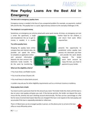 www.faaastcash.com
8 | P a g e
How Payday Loans Are the Best Aid in
Emergency
The best aid in emergency: payday loans
Emergency money is needed in the face of any unexpected problem for example, car payments, medical
bills and the like. The payday loan is a quick, legal and easy solution to the everyday challenges in life.
The emphasis is on quick money
Sometimes, an emergency can only be solved with some quick money. At times, an emergency can cost
a renter the apartment, a single mother food for her children, a
sole breadwinner the car to get to and return from work. When
money is needed, it is usually required fast.
Try online payday loans
Shopping for payday loans online presents the opportunity to
compare fees and interest rates. An established online payday loan
provider can speed the entire process. As a borrower, you have
to complete an application online and provide the work details
and personal information required. The lender
deposits the loan amount into yours bank account by
electronic funds transfer. To repay the loan, you have to
do the same by transferring payment to your lender.
What are the eligibility criteria?
• You must show a verifiable income.
• You must be at least 18 years old.
• You must have an active bank account.
• Lenders may ask you for other eligibility requirements such as a minimum income or residency.
Keep payday loans simple
You have to write a personal check for the amount you need. The lender holds the check until the loan is
due on yours next payday and gives you cash. If the borrow permits, the lender can deposit the cash,
minus the fee, directly into your checking account electronically. The fees can be a percentage or a flat
fee for every increment borrowed. New fees are charged if the loan is not repaid on the next payday and
accumulate if the loan is repeatedly extended or rolled over.
That is it! Most loans can be arranged quickly in person, on the phone prior to arrival at the loan
office or most efficiently online.
 