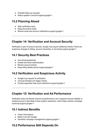 ●​ Possible follow-up requests.
●​ Status update in account.support.google+1
13.2 Planning Ahead
●​ Start verification early.
●​ Keep documents ready.
●​ Monitor email and account notifications.support.google+1
Chapter 14: Verification and Account Security
Verification is part of account security. Google may require additional checks if there are
suspicious changes to billing, account ownership, or ad activity.support.google+1
14.1 Security Best Practices
●​ Use strong passwords.
●​ Enable two-factor authentication.
●​ Monitor account activity.
●​ Keep billing details secure.support.google+1
14.2 Verification and Suspicious Activity
●​ Google may request re-verification.
●​ Unusual changes can trigger checks.
●​ Prompt responses help avoid restrictions.support.google+1
Chapter 15: Verification and Ad Performance
Verification does not directly improve ad performance, but it supports account stability. A
verified account is less likely to face sudden restrictions, which helps maintain campaign
continuity.support.google+1
15.1 Indirect Benefits
●​ Fewer interruptions.
●​ Better trust with Google.
●​ Smoother campaign management.support.google+1
15.2 Performance Still Depends On
 