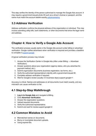 This step verifies the identity of the person authorized to manage the Google Ads account. It
may require a government-issued photo ID such as a driver’s license or passport, and the
name must match the account details exactly.uptickmarketing
3.3 Address Verification
Address verification confirms the physical address of the organization or individual. This may
involve submitting utility bills, bank statements, or other documents that show the legal name
and address.
Chapter 4: How to Verify a Google Ads Account
The verification process usually starts in the Google Ads account under billing or advertiser
verification. Google notifies advertisers when verification is required and provides a deadline
to complete it.support.google
A typical verification process may include:
1.​ Access the Verification Center in Google Ads (often under Billing → Advertiser
Verification).
2.​ Answer questions about your organization (agency status, who you advertise for,
payment method, etc.).
3.​ Submit organization documents (business registration, tax forms, etc.).
4.​ Verify the authorized representative’s identity with a government-issued ID.
5.​ Complete address verification if required.
6.​ Wait for Google’s review (usually 3–5 business days).support.google+1
Accuracy is critical. Names and addresses on all documents must match exactly, and any
mismatch can cause verification to fail.
4.1 Step-by-Step Walkthrough
1.​ Log in to Google Ads and navigate to Billing.
2.​ Click Advertiser Verification.
3.​ Answer the organization questions.
4.​ Upload required documents.
5.​ Verify the authorized representative.
6.​ Submit and wait for review.support.google+2
4.2 Common Mistakes to Avoid
●​ Mismatched names on documents.
●​ Blurry or incomplete document uploads.
●​ Using expired IDs.
 