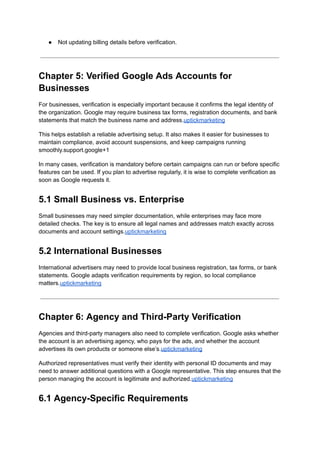 ●​ Not updating billing details before verification.
Chapter 5: Verified Google Ads Accounts for
Businesses
For businesses, verification is especially important because it confirms the legal identity of
the organization. Google may require business tax forms, registration documents, and bank
statements that match the business name and address.uptickmarketing
This helps establish a reliable advertising setup. It also makes it easier for businesses to
maintain compliance, avoid account suspensions, and keep campaigns running
smoothly.support.google+1
In many cases, verification is mandatory before certain campaigns can run or before specific
features can be used. If you plan to advertise regularly, it is wise to complete verification as
soon as Google requests it.
5.1 Small Business vs. Enterprise
Small businesses may need simpler documentation, while enterprises may face more
detailed checks. The key is to ensure all legal names and addresses match exactly across
documents and account settings.uptickmarketing
5.2 International Businesses
International advertisers may need to provide local business registration, tax forms, or bank
statements. Google adapts verification requirements by region, so local compliance
matters.uptickmarketing
Chapter 6: Agency and Third-Party Verification
Agencies and third-party managers also need to complete verification. Google asks whether
the account is an advertising agency, who pays for the ads, and whether the account
advertises its own products or someone else’s.uptickmarketing
Authorized representatives must verify their identity with personal ID documents and may
need to answer additional questions with a Google representative. This step ensures that the
person managing the account is legitimate and authorized.uptickmarketing
6.1 Agency-Specific Requirements
 
