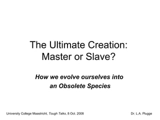 The Ultimate Creation:  Master or Slave?  How we evolve ourselves into  an Obsolete Species University College Maastricht,  Tough Talks , 8 Oct. 2008 Dr. L.A. Plugge 