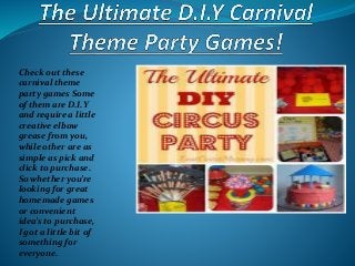 Check out these
carnival theme
party games Some
of them are D.I.Y
and require a little
creative elbow
grease from you,
while other are as
simple as pick and
click to purchase.
So whether you’re
looking for great
homemade games
or convenient
idea’s to purchase,
I got a little bit of
something for
everyone.
 