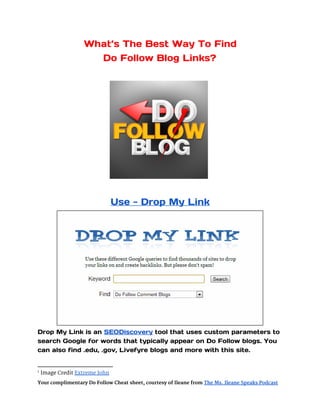 What’s The Best Way To Find
                     Do Follow Blog Links?




                                                                   1




                                Use - Drop My Link




Drop My Link is an SEODiscovery tool that uses custom parameters to
search Google for words that typically appear on Do Follow blogs. You
can also find .edu, .gov, Livefyre blogs and more with this site.


1
    Image Credit Extreme John
Your complimentary Do Follow Cheat sheet, courtesy of Ileane from The Ms. Ileane Speaks Podcast
 