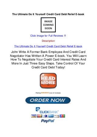 The Ultimate Do It Yourself Credit Card Debt Relief E-book
Click Image for Full Reviews !!!
Description
The Ultimate Do It Yourself Credit Card Debt Relief E-book
John Write A Former Bank Employee And Credit Card
Negotiator Has Written A Power E-book. You Will Learn
How To Negotiate Your Credit Card Interest Rates And
More In Just Three Easy Steps. Take Control Of Your
Credit Card Debt Today!
Rating: (out of reviews)
Powered by TCPDF (www.tcpdf.org)
 