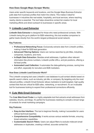 3/5
How Does Google Maps Scraper Works:
Users enter specific keywords and locations, and the Google Maps Business Extractor
pulls data from business profiles that match the criteria. This makes it ideal for
businesses in industries like real estate, hospitality, and local services, where reaching
nearby clients is essential. The tool helps streamline contact list creation for local
marketing efforts and direct outreach to businesses in specific areas.
3. LinkedIn Lead Extractor
LinkedIn Data Extractor is designed for those who need professional contacts. With
LinkedIn being the go-to platform for B2B networking, this tool enables companies to
gather leads directly from the world’s largest professional social network.
Key Features:
Professional Networking Focus: Exclusively extracts data from LinkedIn profiles,
making it ideal for B2B lead generation.
Advanced Filtering Options: Users can narrow searches by job titles, industries,
companies, locations, and more.
In-Depth Data Extraction: Besides email addresses, it gathers other relevant
information like phone numbers, LinkedIn profile URLs, and job positions, offering a
full lead profile.
Automated Lead Collection: It automates the data-gathering process, saving time
and effort, especially for recruiters and B2B marketers.
How Does LinkedIn Lead Extractor Work?
This LinkedIn scraping tool uses LinkedIn’s vast database to pull contact details based on
specific search criteria, such as industry, job title, or company. By targeting only the most
relevant profiles, LinkedIn Email Extractor allows marketers to build targeted, high-quality
contact lists that are critical for B2B sales, networking, or recruitment. It’s an invaluable
tool for businesses looking to expand their professional connections efficiently.
4. Cute Web Email Extractor
The Cute Web Email Finder is a highly adaptable tool that extracts email addresses from
websites, forums, and blogs. It’s perfect for businesses needing to compile a broad range
of contacts for email marketing campaigns.
Key Features:
Easy-to-Use Interface: The tool is beginner-friendly, making it accessible for users
without technical expertise.
Comprehensive Compatibility: It works across various website formats, ensuring
broad extraction capabilities.
Customizable Search Filters: Users can adjust filters to exclude irrelevant email
addresses or duplicates, creating a refined, accurate contact list.
 