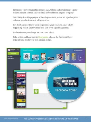 11THE ULTIMATE FACEBOOK CHALLENGE: 30 DAYS TO A THRIVING PAGEwww.postplanner.com
From your Facebook graphics to your logo, videos, and cover image – create
a seamless look and feel that’s a direct representation of your company.
One of the first things people will see is your cover photo. It’s a perfect place
to brand your business and tell your story.
But don’t just stop there. Use it to promote your products, share what’s
happening within your business and talk about upcoming events.
And make sure you change out that cover often!
Take action and head over to Canva.com - choose the Facebook Cover
template and create your own unique design.
 