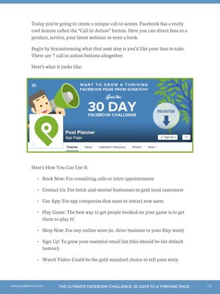 13THE ULTIMATE FACEBOOK CHALLENGE: 30 DAYS TO A THRIVING PAGEwww.postplanner.com
Today you’re going to create a unique call to action. Facebook has a really
cool feature called the “Call to Action” button. Here you can direct fans to a
product, service, your latest webinar or even a book.
Begin by brainstorming what that next step is you’d like your fans to take.
There are 7 call to action buttons altogether:
Here’s what it looks like:
Here’s How You Can Use It:
•	 Book Now: For consulting calls or intro appointments
•	 Contact Us: For brick-and-mortar businesses to grab local customers
•	 Use App: For app companies that want to attract new users
•	 Play Game: The best way to get people hooked on your game is to get
them to play it!
•	 Shop Now: For any online store (ie. drive business to your Etsy store)
•	 Sign Up: To grow your essential email list (this should be the default
button!)
•	 Watch Video: Could be the gold-standard choice to tell your story
 