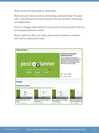 15THE ULTIMATE FACEBOOK CHALLENGE: 30 DAYS TO A THRIVING PAGEwww.postplanner.com
‘Spice’ up your Facebook page by using video.
Make sure your videos are short, entertaining, and captivating. Your goal
with a video should be to leave the person who just watched it feeling like
you helped them.
If you’re a blogger, think about the content you’ve already written. How can
you repurpose that into a video?
Share a useful tip, offer your advice, share words of wisdom or brighten
their day by making them laugh.
 