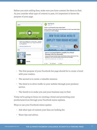 17THE ULTIMATE FACEBOOK CHALLENGE: 30 DAYS TO A THRIVING PAGEwww.postplanner.com
Before you start adding fans, make sure you have content for them to find.
As you consider what type of content to post, it’s important to know the
purpose of your page.
•	 The first purpose of your Facebook fan page should be to create a bond
with your readers.
•	 The second is to create a valuable resource.
•	 The third is to drive traffic to your website through your product/
service.
•	 The fourth is to make you and your business easy to find.
Today we’re going to focus on creating a bond and promoting your
products/services through your Facebook status updates.
Ways to use your Facebook status update:
•	 Ask what type of content your fans are looking for.
•	 Share tips and advice.
 