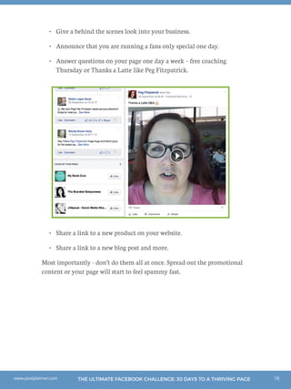 18THE ULTIMATE FACEBOOK CHALLENGE: 30 DAYS TO A THRIVING PAGEwww.postplanner.com
•	 Give a behind the scenes look into your business.
•	 Announce that you are running a fans only special one day.
•	 Answer questions on your page one day a week – free coaching
Thursday or Thanks a Latte like Peg Fitzpatrick.
•	 Share a link to a new product on your website.
•	 Share a link to a new blog post and more.
Most importantly - don’t do them all at once. Spread out the promotional
content or your page will start to feel spammy fast.
 