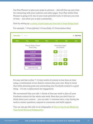 22THE ULTIMATE FACEBOOK CHALLENGE: 30 DAYS TO A THRIVING PAGEwww.postplanner.com
Use Post Planner to plan your posts in advance -- this will free up your time
for interacting with your audience and other pages. Your Plan within Post
Planner is going to be one of your most powerful tools. It will save you tons
of time -- and allow you to post consistently.
Start by setting up a variety of post types per time slot to keep things fresh.
For example: 7:30am (photo), 9:45am (link), 10:50am (status idea).
It’s easy and fast to plan 7-10 days worth of content in less than an hour
using a combination of our default content plus your own. Keep in mind
that while planning posts and automating your Facebook content is a good
thing -- it’s not a replacement for engagement.
We recommend that you take 1 chunk of time per week to plan all your
Facebook content for the whole next week. Now that you don’t have to
think about your content -- you can take 15 minutes twice a day during the
week to answer questions, respond to comments and build rapport.
You can also get this info in an infographic at How to Use Social Media for
Your Small Business [Infographic].
 