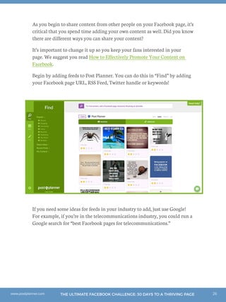 26THE ULTIMATE FACEBOOK CHALLENGE: 30 DAYS TO A THRIVING PAGEwww.postplanner.com
As you begin to share content from other people on your Facebook page, it’s
critical that you spend time adding your own content as well. Did you know
there are different ways you can share your content?
It’s important to change it up so you keep your fans interested in your
page. We suggest you read How to Effectively Promote Your Content on
Facebook.
Begin by adding feeds to Post Planner. You can do this in “Find” by adding
your Facebook page URL, RSS Feed, Twitter handle or keywords!
If you need some ideas for feeds in your industry to add, just use Google!
For example, if you’re in the telecommunications industry, you could run a
Google search for “best Facebook pages for telecommunications.”
 