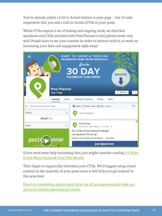 28THE ULTIMATE FACEBOOK CHALLENGE: 30 DAYS TO A THRIVING PAGEwww.postplanner.com
You’ve already added a Call to Action button to your page -- but it’s also
imperative that you add a Call to Action (CTA) to your posts.
While CTAs require a lot of testing and ongoing work, we find that
questions and CTAs included with Post Planner’s viral photos work very
well. People have to see your content in order to interact with it, so work on
increasing your fans and engagement right away!
If you need some help increasing fans, you might consider reading 45 Ways
to Get More Facebook Fans This Month.
Then begin to organically introduce your CTAs. We’d suggest using visual
content in the majority of your posts since it will help you get noticed in
the news feed.
Here’s an interesting article about how one of our users recently took our
advice to achieve phenomenal results.
 