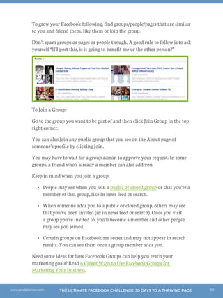 30THE ULTIMATE FACEBOOK CHALLENGE: 30 DAYS TO A THRIVING PAGEwww.postplanner.com
To grow your Facebook following, find groups/people/pages that are similar
to you and friend them, like them or join the group.
Don’t spam groups or pages or people though. A good rule to follow is to ask
yourself “If I post this, is it going to benefit me or the other person?”
To Join a Group:
Go to the group you want to be part of and then click Join Group in the top
right corner.
You can also join any public group that you see on the About page of
someone’s profile by clicking Join.
You may have to wait for a group admin to approve your request. In some
groups, a friend who’s already a member can also add you.
Keep in mind when you join a group:
•	 People may see when you join a public or closed group or that you’re a
member of that group, like in news feed or search.
•	 When someone adds you to a public or closed group, others may see
that you’ve been invited (ie: in news feed or search). Once you visit
a group you’re invited to, you’ll become a member and other people
may see you joined.
•	 Certain groups on Facebook are secret and may not appear in search
results. You can see them once a group member adds you.
Need some ideas for how Facebook Groups can help you reach your
marketing goals? Read 6 Clever Ways to Use Facebook Groups for
Marketing Your Business.
 
