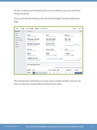 32THE ULTIMATE FACEBOOK CHALLENGE: 30 DAYS TO A THRIVING PAGEwww.postplanner.com
Be sure to check your Facebook stats once in awhile so you can track how
things are going.
You can do this by looking at the ‘Facebook Insights’ section inside your
page.
This information will show you active users, number of likes and you can
even see who has unsubscribed or hidden your posts.
 