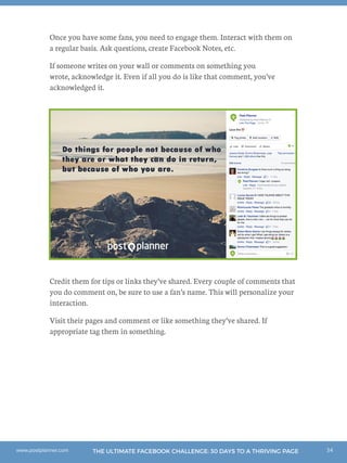34THE ULTIMATE FACEBOOK CHALLENGE: 30 DAYS TO A THRIVING PAGEwww.postplanner.com
Once you have some fans, you need to engage them. Interact with them on
a regular basis. Ask questions, create Facebook Notes, etc.
If someone writes on your wall or comments on something you
wrote, acknowledge it. Even if all you do is like that comment, you’ve
acknowledged it.
Credit them for tips or links they’ve shared. Every couple of comments that
you do comment on, be sure to use a fan’s name. This will personalize your
interaction.
Visit their pages and comment or like something they’ve shared. If
appropriate tag them in something.
 