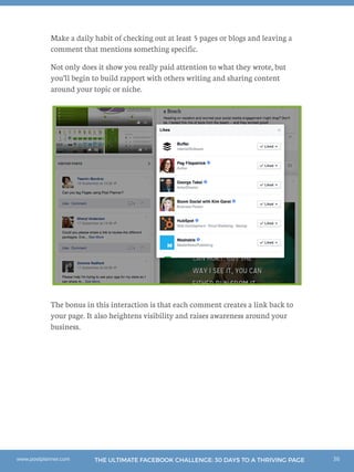 36THE ULTIMATE FACEBOOK CHALLENGE: 30 DAYS TO A THRIVING PAGEwww.postplanner.com
Make a daily habit of checking out at least 5 pages or blogs and leaving a
comment that mentions something specific.
Not only does it show you really paid attention to what they wrote, but
you’ll begin to build rapport with others writing and sharing content
around your topic or niche.
The bonus in this interaction is that each comment creates a link back to
your page. It also heightens visibility and raises awareness around your
business.
 