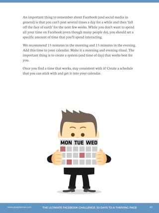 40THE ULTIMATE FACEBOOK CHALLENGE: 30 DAYS TO A THRIVING PAGEwww.postplanner.com
An important thing to remember about Facebook (and social media in
general) is that you can’t post several times a day for a while and then ‘fall
off the face of earth’ for the next few weeks. While you don’t want to spend
all your time on Facebook (even though many people do), you should set a
specific amount of time that you’ll spend interacting.
We recommend 15 minutes in the morning and 15 minutes in the evening.
Add this time to your calendar. Make it a morning and evening ritual. The
important thing is to create a system (and time of day) that works best for
you.
Once you find a time that works, stay consistent with it! Create a schedule
that you can stick with and get it into your calendar.
MON TUE WED
 