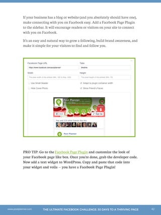 42THE ULTIMATE FACEBOOK CHALLENGE: 30 DAYS TO A THRIVING PAGEwww.postplanner.com
If your business has a blog or website (and you absolutely should have one),
make connecting with you on Facebook easy. Add a Facebook Page Plugin
to the sidebar. It will encourage readers or visitors on your site to connect
with you on Facebook.
It’s an easy and natural way to grow a following, build brand awareness, and
make it simple for your visitors to find and follow you.
PRO TIP: Go to the Facebook Page Plugin and customize the look of
your Facebook page like box. Once you're done, grab the developer code.
Now add a text widget to WordPress. Copy and paste that code into
your widget and voila -- you have a Facebook Page Plugin!
 