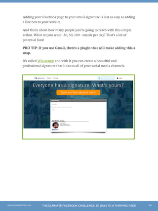 44THE ULTIMATE FACEBOOK CHALLENGE: 30 DAYS TO A THRIVING PAGEwww.postplanner.com
Adding your Facebook page to your email signature is just as easy as adding
a like box to your website.
And think about how many people you’re going to reach with this simple
action. What do you send - 30, 50, 100 - emails per day? That’s a lot of
potential fans!
PRO TIP: If you use Gmail, there's a plugin that will make adding this a
snap.
It’s called Wisestamp and with it you can create a beautiful and
professional signature that links to all of your social media channels.
 