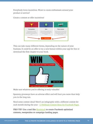 46THE ULTIMATE FACEBOOK CHALLENGE: 30 DAYS TO A THRIVING PAGEwww.postplanner.com
Everybody loves incentives. Want to create enthusiasm around your
product or service?
Create a contest or offer incentives!
This can take many different forms, depending on the nature of your
business. It could be an offer to try a new feature within your app for free or
download the first chapter to your book.
Make sure whatever you’re offering is truly valuable!
Spammy giveaways have an adverse effect and will hurt you more than help
you in the long run.
Need some contest ideas? Here’s an infographic with a different contest for
each month during the year - 12 Brilliant Contest Ideas for Facebook Pages.
PRO TIP: Use a tool like Shortstack to create Facebook optimized
contests, sweepstakes or campaign landing pages.
 