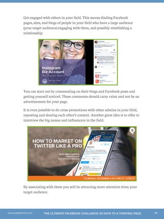 48THE ULTIMATE FACEBOOK CHALLENGE: 30 DAYS TO A THRIVING PAGEwww.postplanner.com
Get engaged with others in your field. This means finding Facebook
pages, sites, and blogs of people in your field who have a large audience
(your target audience) engaging with them, and possibly establishing a
relationship.
You can start out by commenting on their blogs and Facebook posts and
getting yourself noticed. These comments should carry value and not be an
advertisement for your page.
It is even possible to do cross-promotions with other admins in your field,
reposting and sharing each other’s content. Another great idea is to offer to
interview the big names and influencers in the field.
By associating with them you will be attracting more attention from your
target audience.
 