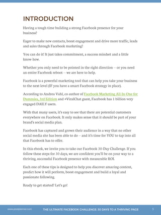 5THE ULTIMATE FACEBOOK CHALLENGE: 30 DAYS TO A THRIVING PAGEwww.postplanner.com
INTRODUCTION
Having a tough time building a strong Facebook presence for your
business?
Eager to make new contacts, boost engagement and drive more traffic, leads
and sales through Facebook marketing?
You can do it! It just takes commitment, a success mindset and a little
know-how.
Whether you only need to be pointed in the right direction -- or you need
an entire Facebook reboot -- we are here to help.
Facebook is a powerful marketing tool that can help you take your business
to the next level (IF you have a smart Facebook strategy in place).
According to Andrea Vahl, co-author of Facebook Marketing All-In-One for
Dummies, 3rd Edition and #ViralChat guest, Facebook has 1 billion very
engaged DAILY users.
With that many users, it’s easy to see that there are potential customers
everywhere on Facebook. It only makes sense that it should be part of your
brand’s social media plan.
Facebook has captured and grown their audience in a way that no other
social media site has been able to do -- and it’s time for YOU to tap into all
that Facebook has to offer.
In this ebook, we invite you to take our Facebook 30-Day Challenge. If you
follow these steps for 30 days, we are confident you’ll be on your way to a
thriving, successful Facebook presence with measurable ROI.
Each one of these tips is designed to help you discover amazing content,
predict how it will perform, boost engagement and build a loyal and
passionate following.
Ready to get started? Let’s go!
 