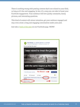 50THE ULTIMATE FACEBOOK CHALLENGE: 30 DAYS TO A THRIVING PAGEwww.postplanner.com
There is nothing wrong with posting content that’s not related to your field,
as long as it’s fun and engaging. In fact, it’s a step you can take to boost your
Facebook engagement. Your audience will love quirky comments, funny
pictures, and interesting questions.
This kind of content will attract attention, get your audience engaged and
may even create a long and engaging conversation under your post.
Just take a look at this post on our Facebook page. WOW!
 