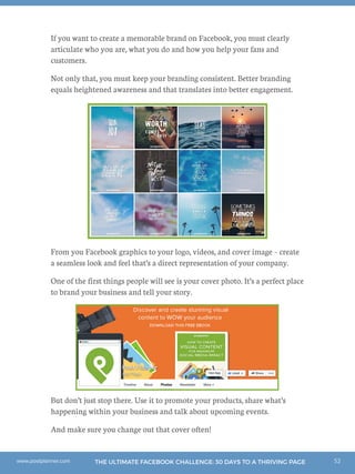 52THE ULTIMATE FACEBOOK CHALLENGE: 30 DAYS TO A THRIVING PAGEwww.postplanner.com
If you want to create a memorable brand on Facebook, you must clearly
articulate who you are, what you do and how you help your fans and
customers.
Not only that, you must keep your branding consistent. Better branding
equals heightened awareness and that translates into better engagement.
From you Facebook graphics to your logo, videos, and cover image – create
a seamless look and feel that’s a direct representation of your company.
One of the first things people will see is your cover photo. It’s a perfect place
to brand your business and tell your story.
But don’t just stop there. Use it to promote your products, share what’s
happening within your business and talk about upcoming events.
And make sure you change out that cover often!
 