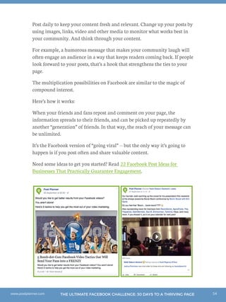 54THE ULTIMATE FACEBOOK CHALLENGE: 30 DAYS TO A THRIVING PAGEwww.postplanner.com
Post daily to keep your content fresh and relevant. Change up your posts by
using images, links, video and other media to monitor what works best in
your community. And think through your content.
For example, a humorous message that makes your community laugh will
often engage an audience in a way that keeps readers coming back. If people
look forward to your posts, that’s a hook that strengthens the ties to your
page.
The multiplication possibilities on Facebook are similar to the magic of
compound interest.
Here’s how it works:
When your friends and fans repost and comment on your page, the
information spreads to their friends, and can be picked up repeatedly by
another “generation” of friends. In that way, the reach of your message can
be unlimited.
It’s the Facebook version of “going viral” -- but the only way it’s going to
happen is if you post often and share valuable content.
Need some ideas to get you started? Read 22 Facebook Post Ideas for
Businesses That Practically Guarantee Engagement.
 