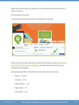 58THE ULTIMATE FACEBOOK CHALLENGE: 30 DAYS TO A THRIVING PAGEwww.postplanner.com
Many have heard (and you might be one of them) that boosted posts are a
waste of money.
Our response? Not true!
At least not when boosted posts are targeted and specific.
Want to see what this looks like in action? Scott Ayres, author of Facebook
All-In-One for Dummies, 2nd Edition recently shared results from one
boosted post campaign.
By spending just $65 on Facebook, his boosted post results were:
•	 Reach — 13166
•	 Actions — 466
•	 Photo Clicks — 163
•	 Page Likes — 44
•	 Post Likes — 212
 