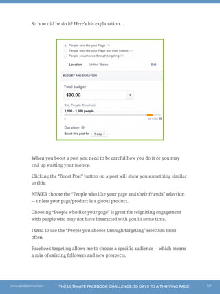 59THE ULTIMATE FACEBOOK CHALLENGE: 30 DAYS TO A THRIVING PAGEwww.postplanner.com
So how did he do it? Here’s his explanation…
When you boost a post you need to be careful how you do it or you may
end up wasting your money.
Clicking the “Boost Post” button on a post will show you something similar
to this:
NEVER choose the “People who like your page and their friends” selection
— unless your page/product is a global product.
Choosing “People who like your page” is great for reigniting engagement
with people who may not have interacted with you in some time.
I tend to use the “People you choose through targeting” selection most
often.
Facebook targeting allows me to choose a specific audience — which means
a mix of existing followers and new prospects.
 