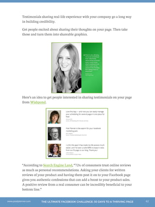62THE ULTIMATE FACEBOOK CHALLENGE: 30 DAYS TO A THRIVING PAGEwww.postplanner.com
Testimonials sharing real-life experience with your company go a long way
in building credibility.
Get people excited about sharing their thoughts on your page. Then take
those and turn them into shareable graphics.
Here’s an idea to get people interested in sharing testimonials on your page
from Wishpond.
“According to Search Engine Land, “72% of consumers trust online reviews
as much as personal recommendations. Asking your clients for written
reviews of your product and having them post it on to your Facebook page
gives you authentic confessions that can add a boost to your product sales.
A positive review from a real consumer can be incredibly beneficial to your
bottom line.”
 