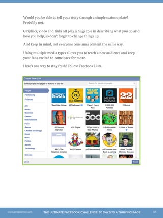 64THE ULTIMATE FACEBOOK CHALLENGE: 30 DAYS TO A THRIVING PAGEwww.postplanner.com
Would you be able to tell your story through a simple status update?
Probably not.
Graphics, video and links all play a huge role in describing what you do and
how you help, so don’t forget to change things up.
And keep in mind, not everyone consumes content the same way.
Using multiple media types allows you to reach a new audience and keep
your fans excited to come back for more.
Here’s one way to stay fresh! Follow Facebook Lists.
 