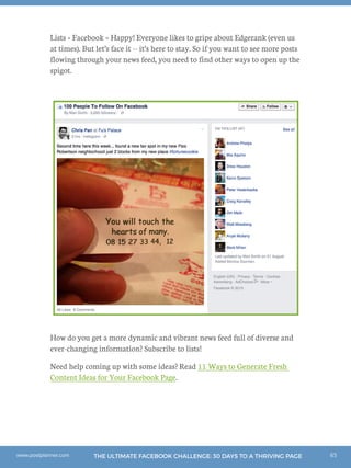 65THE ULTIMATE FACEBOOK CHALLENGE: 30 DAYS TO A THRIVING PAGEwww.postplanner.com
Lists + Facebook = Happy! Everyone likes to gripe about Edgerank (even us
at times). But let’s face it -- it’s here to stay. So if you want to see more posts
flowing through your news feed, you need to find other ways to open up the
spigot.
How do you get a more dynamic and vibrant news feed full of diverse and
ever-changing information? Subscribe to lists!
Need help coming up with some ideas? Read 11 Ways to Generate Fresh
Content Ideas for Your Facebook Page.
 