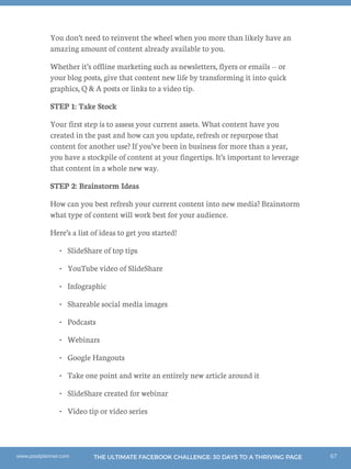 67THE ULTIMATE FACEBOOK CHALLENGE: 30 DAYS TO A THRIVING PAGEwww.postplanner.com
You don’t need to reinvent the wheel when you more than likely have an
amazing amount of content already available to you.
Whether it’s offline marketing such as newsletters, flyers or emails -- or
your blog posts, give that content new life by transforming it into quick
graphics, Q  A posts or links to a video tip.
STEP 1: Take Stock
Your first step is to assess your current assets. What content have you
created in the past and how can you update, refresh or repurpose that
content for another use? If you’ve been in business for more than a year,
you have a stockpile of content at your fingertips. It’s important to leverage
that content in a whole new way.
STEP 2: Brainstorm Ideas
How can you best refresh your current content into new media? Brainstorm
what type of content will work best for your audience.
Here’s a list of ideas to get you started!
•	 SlideShare of top tips
•	 YouTube video of SlideShare
•	 Infographic
•	 Shareable social media images
•	 Podcasts
•	 Webinars
•	 Google Hangouts
•	 Take one point and write an entirely new article around it
•	 SlideShare created for webinar
•	 Video tip or video series
 
