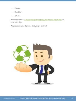 68THE ULTIMATE FACEBOOK CHALLENGE: 30 DAYS TO A THRIVING PAGEwww.postplanner.com
•	 Podcast
•	 Checklist
•	 EBook
You can also read 11 Ways to Repurpose Blog Content into New Media for
even more tips.
As you can see, the sky is the limit, so get creative!
 