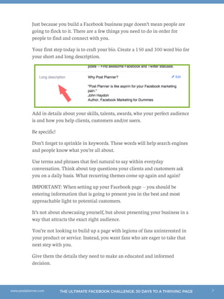 7THE ULTIMATE FACEBOOK CHALLENGE: 30 DAYS TO A THRIVING PAGEwww.postplanner.com
Just because you build a Facebook business page doesn’t mean people are
going to flock to it. There are a few things you need to do in order for
people to find and connect with you.
Your first step today is to craft your bio. Create a 150 and 300 word bio for
your short and long description.
Add in details about your skills, talents, awards, who your perfect audience
is and how you help clients, customers and/or users.
Be specific!
Don’t forget to sprinkle in keywords. These words will help search engines
and people know what you’re all about.
Use terms and phrases that feel natural to say within everyday
conversation. Think about top questions your clients and customers ask
you on a daily basis. What recurring themes come up again and again?
IMPORTANT: When setting up your Facebook page -- you should be
entering information that is going to present you in the best and most
approachable light to potential customers.
It’s not about showcasing yourself, but about presenting your business in a
way that attracts the exact right audience.
You’re not looking to build up a page with legions of fans uninterested in
your product or service. Instead, you want fans who are eager to take that
next step with you.
Give them the details they need to make an educated and informed
decision.
 