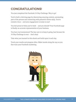 72THE ULTIMATE FACEBOOK CHALLENGE: 30 DAYS TO A THRIVING PAGEwww.postplanner.com
CONGRATULATIONS!
You just completed the Facebook 30-Day Challenge. Way to go!
You’ve built a thriving page by discovering amazing content, automating
part of the process and connecting with potential clients daily. You’ve
created a buzz – and your engagement is ready to soar!
You feel proud of what you’ve built -- and you should! Your Facebook page
is finally an accurate representation of your business.
You have real momentum! The key now is to keep it going. Just because the
30-Day Challenge is over -- don’t stop!
Take what you learned in this ebook and build upon it each day.
Track your results and progress often. Make tweaks along the way as you
fine-tune your Facebook marketing.
 