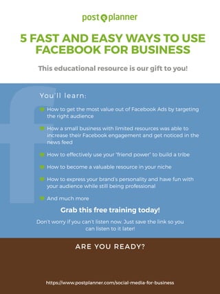 5 FAST AND EASY WAYS TO USE
FACEBOOK FOR BUSINESS
This educational resource is our gift to you!
How to get the most value out of Facebook Ads by targeting
the right audience
How a small business with limited resources was able to
increase their Facebook engagement and get noticed in the
news feed
How to effectively use your “friend power” to build a tribe
How to become a valuable resource in your niche
How to express your brand’s personality and have fun with
your audience while still being professional
And much more
Grab this free training today!
Don’t worry if you can’t listen now. Just save the link so you
can listen to it later!
You’ll learn:
ARE YOU READY?
https://www.postplanner.com/social-media-for-business
I SURE AM!
 