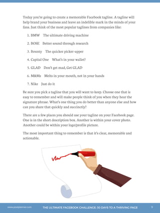9THE ULTIMATE FACEBOOK CHALLENGE: 30 DAYS TO A THRIVING PAGEwww.postplanner.com
Today you’re going to create a memorable Facebook tagline. A tagline will
help brand your business and leave an indelible mark in the minds of your
fans. Just think of the most popular taglines from companies like:
1.	BMW The ultimate driving machine
2.	BOSE Better sound through research
3.	Bounty The quicker picker-upper
4.	Capital One What’s in your wallet?
5.	GLAD Don’t get mad, Get GLAD
6.	MMs Melts in your mouth, not in your hands
7.	Nike Just do it
Be sure you pick a tagline that you will want to keep. Choose one that is
easy to remember and will make people think of you when they hear the
signature phrase. What’s one thing you do better than anyone else and how
can you share that quickly and succinctly?
There are a few places you should use your tagline on your Facebook page.
One is in the short description box. Another is within your cover photo.
Another could be within your logo/profile picture.
The most important thing to remember is that it’s clear, memorable and
actionable.
 