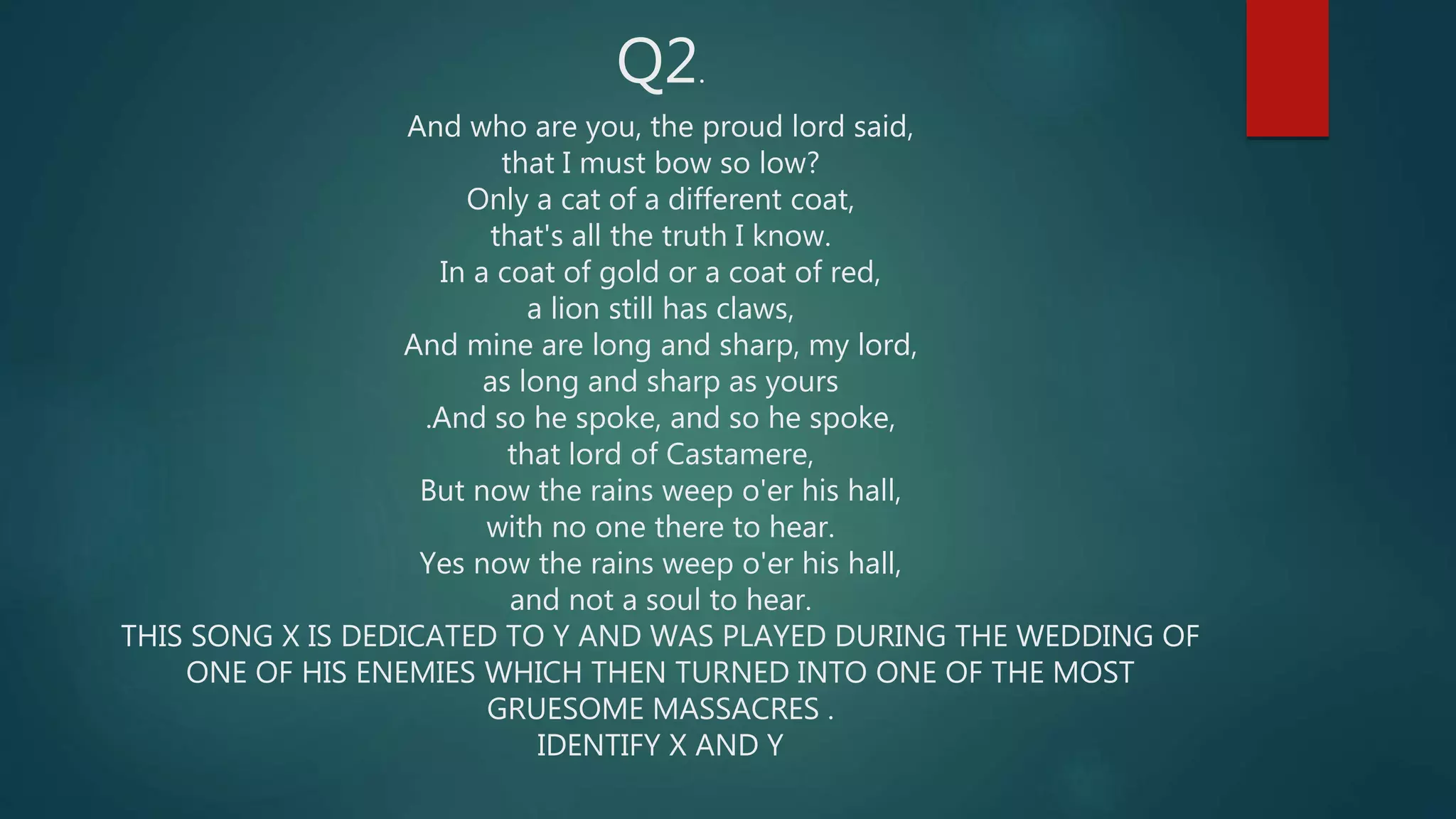 Q2.
And who are you, the proud lord said,
that I must bow so low?
Only a cat of a different coat,
that's all the truth I know.
In a coat of gold or a coat of red,
a lion still has claws,
And mine are long and sharp, my lord,
as long and sharp as yours
.And so he spoke, and so he spoke,
that lord of Castamere,
But now the rains weep o'er his hall,
with no one there to hear.
Yes now the rains weep o'er his hall,
and not a soul to hear.
THIS SONG X IS DEDICATED TO Y AND WAS PLAYED DURING THE WEDDING OF
ONE OF HIS ENEMIES WHICH THEN TURNED INTO ONE OF THE MOST
GRUESOME MASSACRES .
IDENTIFY X AND Y
 