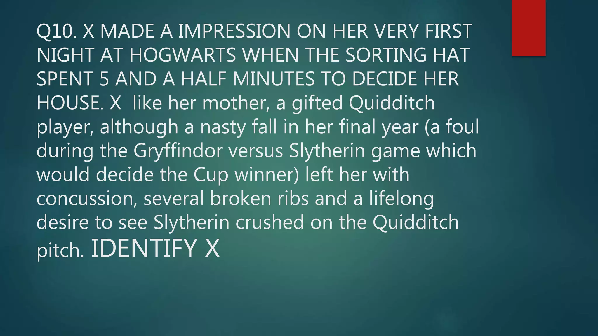 Q10. X MADE A IMPRESSION ON HER VERY FIRST
NIGHT AT HOGWARTS WHEN THE SORTING HAT
SPENT 5 AND A HALF MINUTES TO DECIDE HER
HOUSE. X like her mother, a gifted Quidditch
player, although a nasty fall in her final year (a foul
during the Gryffindor versus Slytherin game which
would decide the Cup winner) left her with
concussion, several broken ribs and a lifelong
desire to see Slytherin crushed on the Quidditch
pitch. IDENTIFY X
 
