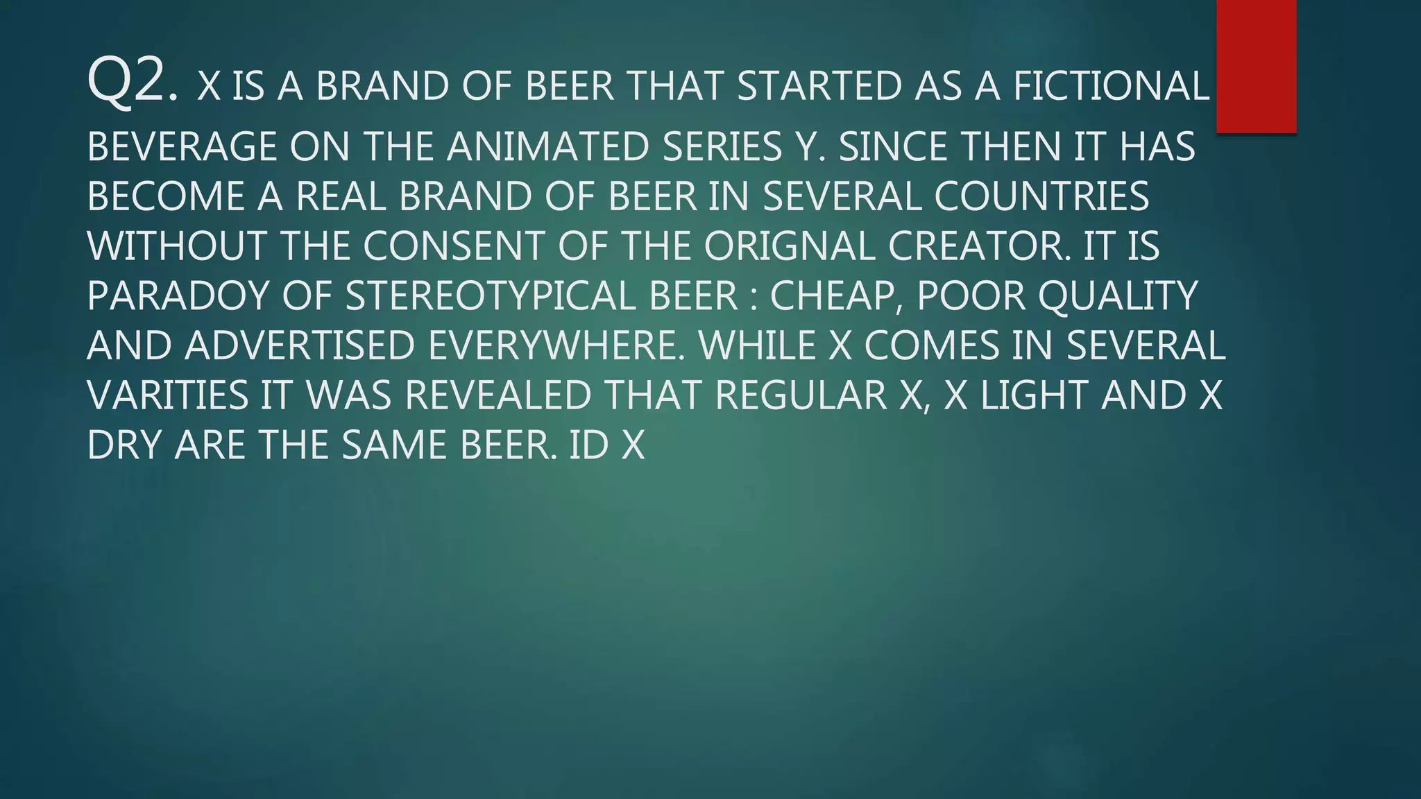 Q2. X IS A BRAND OF BEER THAT STARTED AS A FICTIONAL
BEVERAGE ON THE ANIMATED SERIES Y. SINCE THEN IT HAS
BECOME A REAL BRAND OF BEER IN SEVERAL COUNTRIES
WITHOUT THE CONSENT OF THE ORIGNAL CREATOR. IT IS
PARADOY OF STEREOTYPICAL BEER : CHEAP, POOR QUALITY
AND ADVERTISED EVERYWHERE. WHILE X COMES IN SEVERAL
VARITIES IT WAS REVEALED THAT REGULAR X, X LIGHT AND X
DRY ARE THE SAME BEER. ID X
 