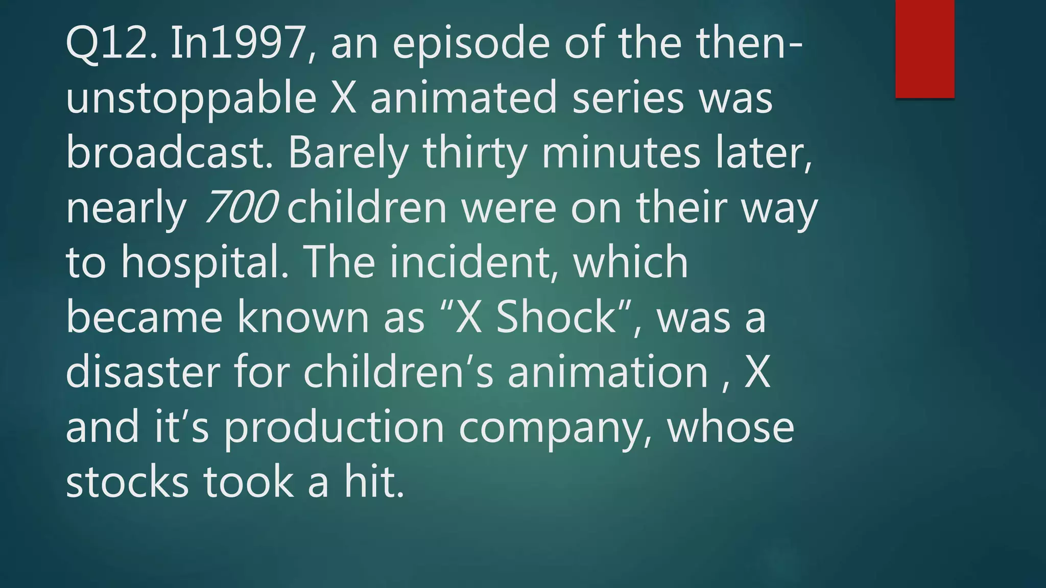 Q12. In1997, an episode of the then-
unstoppable X animated series was
broadcast. Barely thirty minutes later,
nearly 700 children were on their way
to hospital. The incident, which
became known as “X Shock”, was a
disaster for children’s animation , X
and it’s production company, whose
stocks took a hit.
 