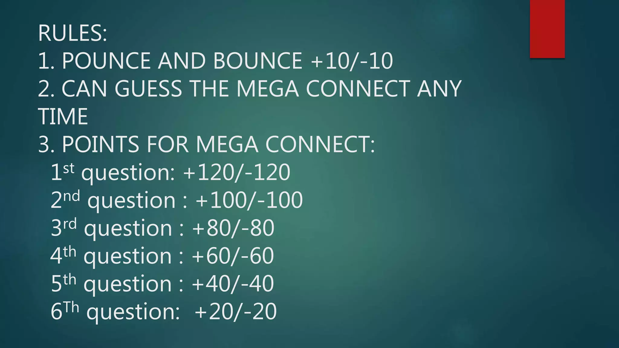 RULES:
1. POUNCE AND BOUNCE +10/-10
2. CAN GUESS THE MEGA CONNECT ANY
TIME
3. POINTS FOR MEGA CONNECT:
1st question: +120/-120
2nd question : +100/-100
3rd question : +80/-80
4th question : +60/-60
5th question : +40/-40
6Th question: +20/-20
 